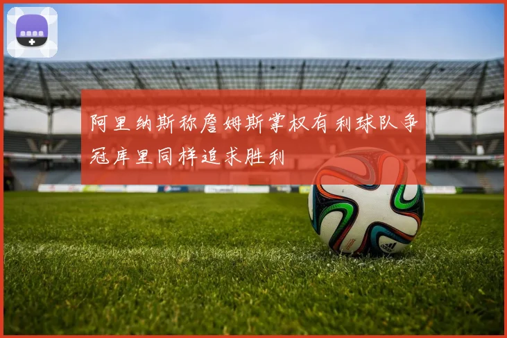 阿里纳斯称詹姆斯掌权有利球队争冠库里同样追求胜利