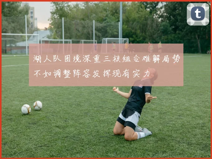 湖人队困境深重三核组合难解局势不如调整阵容发挥现有实力