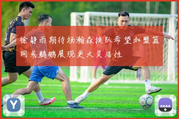 徐静雨期待杨瀚森换队希望加盟篮网或鹈鹕展现更大灵活性