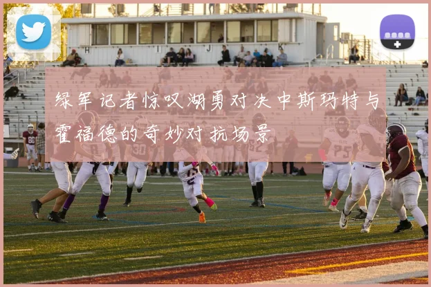 绿军记者惊叹湖勇对决中斯玛特与霍福德的奇妙对抗场景