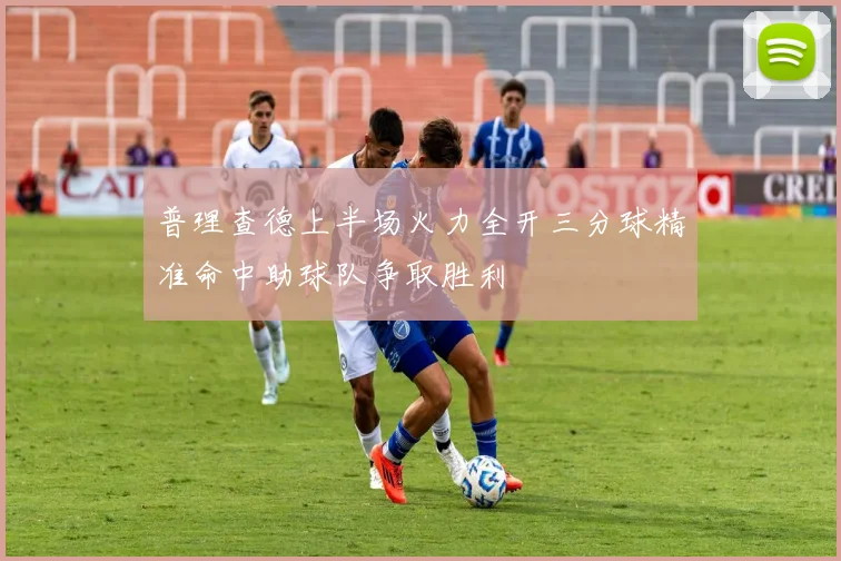 普理查德上半场火力全开三分球精准命中助球队争取胜利