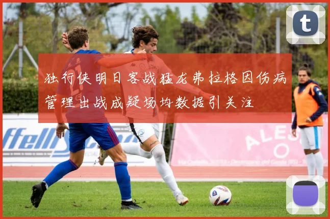 独行侠明日客战猛龙弗拉格因伤病管理出战成疑场均数据引关注