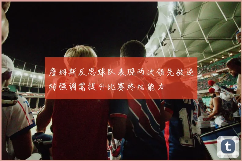 詹姆斯反思球队表现两次领先被逆转强调需提升比赛终结能力